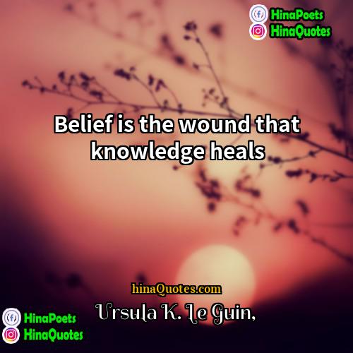 Ursula K Le Guin Quotes | Belief is the wound that knowledge heals.
